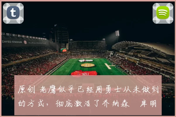 原创 老鹰似乎已经用勇士从未做到的方式，彻底激活了乔纳森・库明加