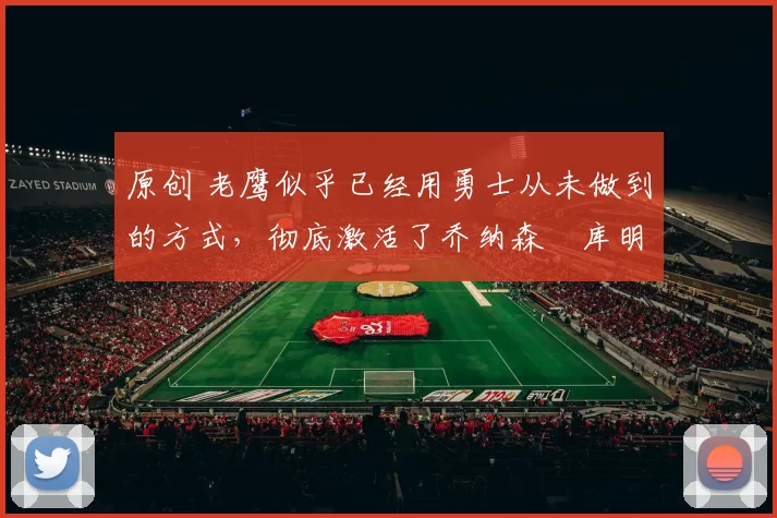 原创 老鹰似乎已经用勇士从未做到的方式，彻底激活了乔纳森・库明加