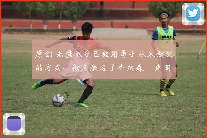 原创 老鹰似乎已经用勇士从未做到的方式，彻底激活了乔纳森・库明加