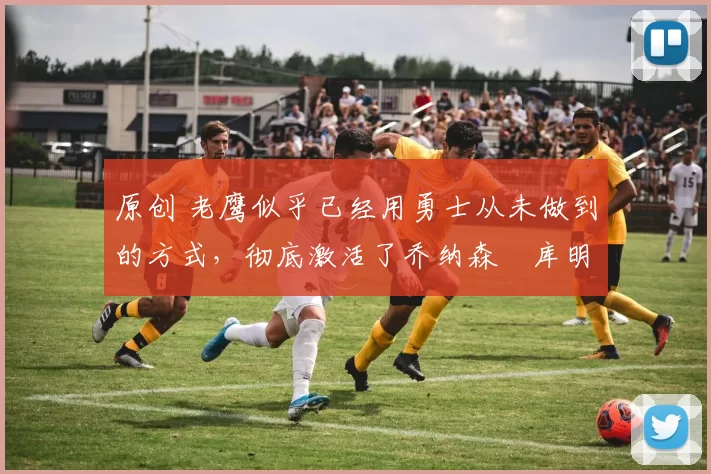 原创 老鹰似乎已经用勇士从未做到的方式,彻底激活了乔纳森・库明加