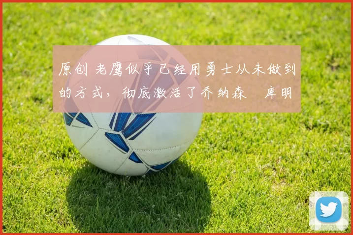 原创 老鹰似乎已经用勇士从未做到的方式，彻底激活了乔纳森・库明加