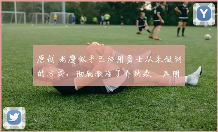 原创 老鹰似乎已经用勇士从未做到的方式,彻底激活了乔纳森・库明加