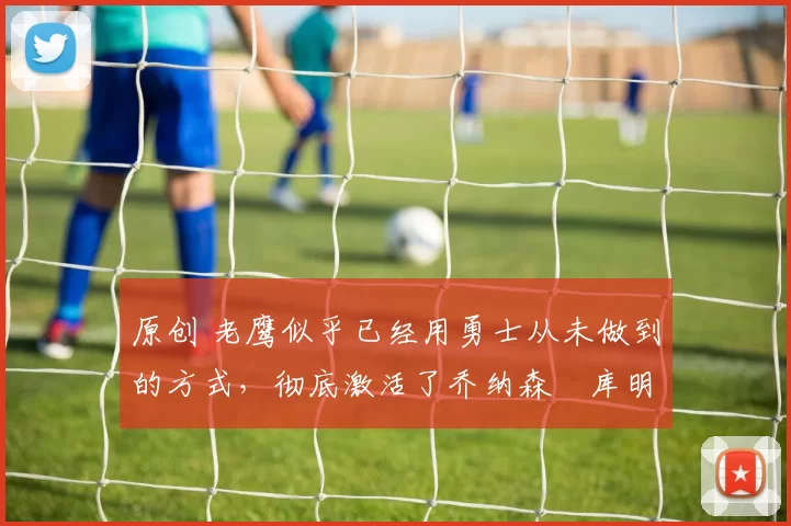 原创 老鹰似乎已经用勇士从未做到的方式，彻底激活了乔纳森・库明加