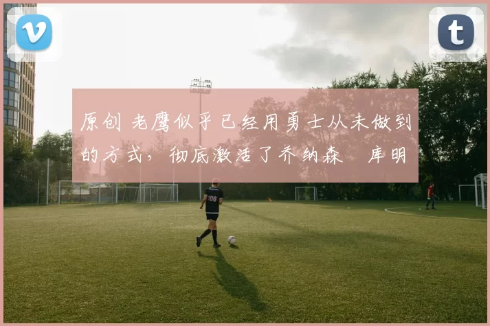 原创 老鹰似乎已经用勇士从未做到的方式,彻底激活了乔纳森・库明加