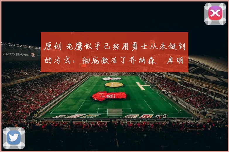 原创 老鹰似乎已经用勇士从未做到的方式，彻底激活了乔纳森・库明加