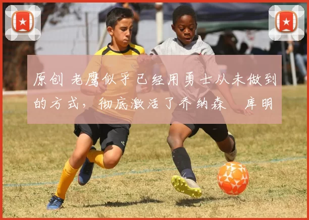 原创 老鹰似乎已经用勇士从未做到的方式,彻底激活了乔纳森・库明加