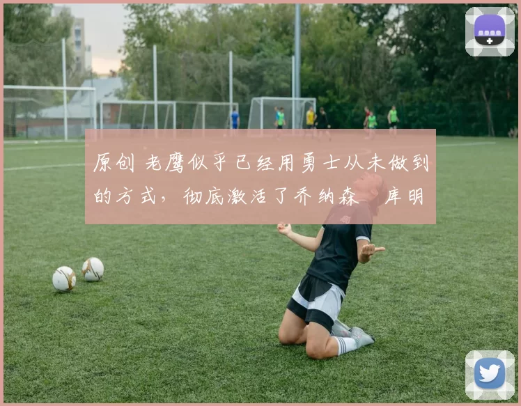 原创 老鹰似乎已经用勇士从未做到的方式，彻底激活了乔纳森・库明加