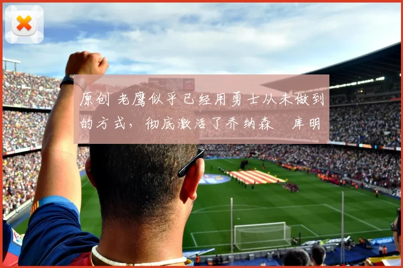 原创 老鹰似乎已经用勇士从未做到的方式，彻底激活了乔纳森・库明加