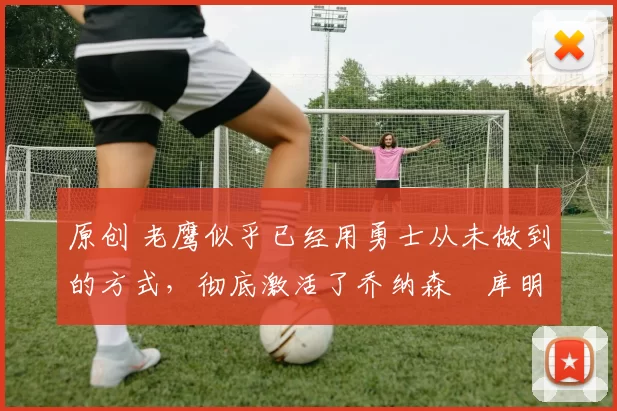 原创 老鹰似乎已经用勇士从未做到的方式,彻底激活了乔纳森・库明加