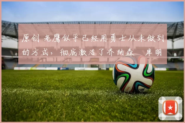 原创 老鹰似乎已经用勇士从未做到的方式,彻底激活了乔纳森・库明加