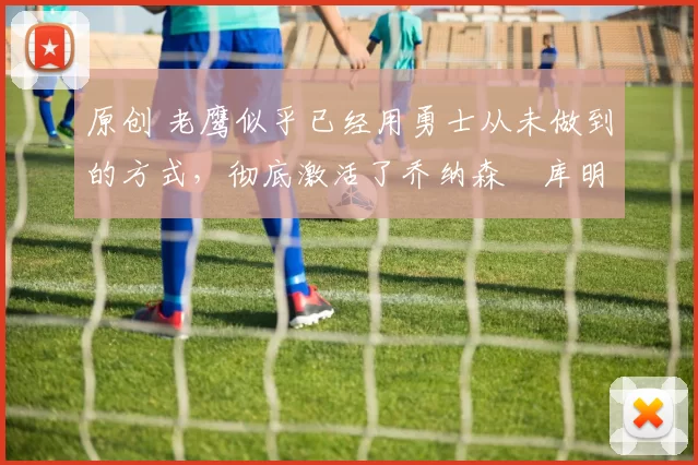 原创 老鹰似乎已经用勇士从未做到的方式,彻底激活了乔纳森・库明加