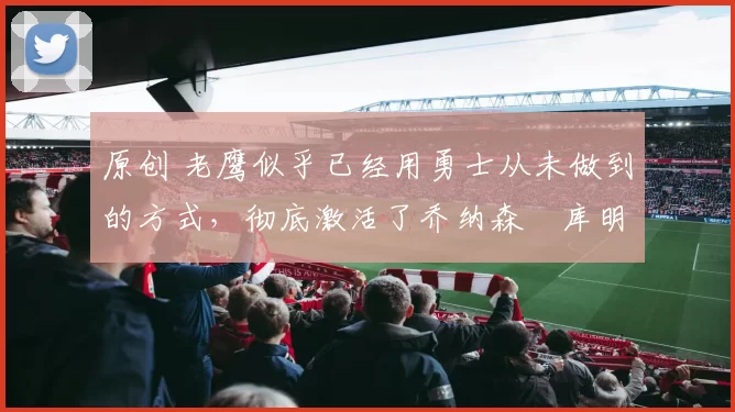 原创 老鹰似乎已经用勇士从未做到的方式,彻底激活了乔纳森・库明加