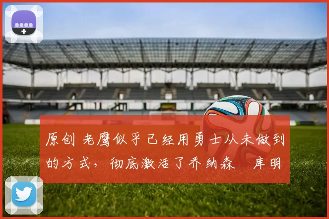 原创 老鹰似乎已经用勇士从未做到的方式,彻底激活了乔纳森・库明加