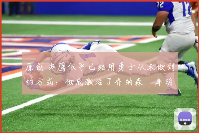 原创 老鹰似乎已经用勇士从未做到的方式,彻底激活了乔纳森・库明加