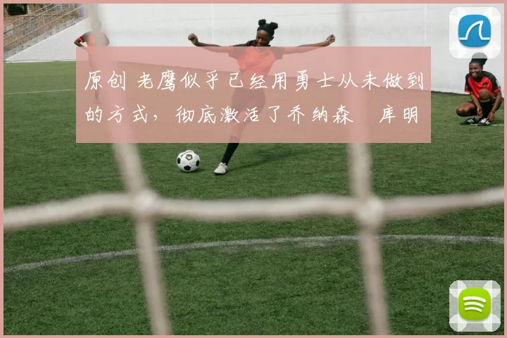 原创 老鹰似乎已经用勇士从未做到的方式,彻底激活了乔纳森・库明加