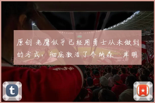 原创 老鹰似乎已经用勇士从未做到的方式,彻底激活了乔纳森・库明加