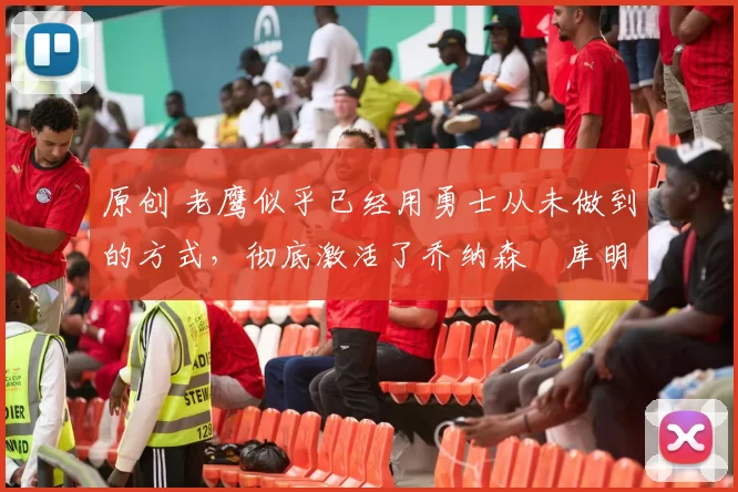 原创 老鹰似乎已经用勇士从未做到的方式,彻底激活了乔纳森・库明加