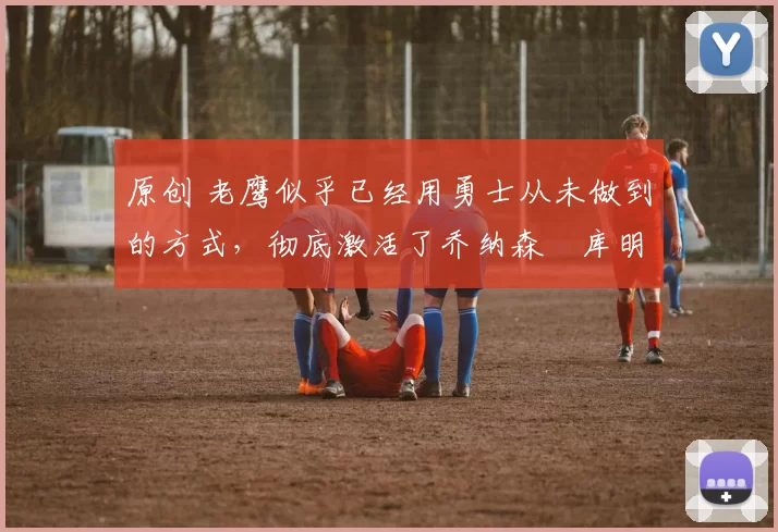 原创 老鹰似乎已经用勇士从未做到的方式，彻底激活了乔纳森・库明加