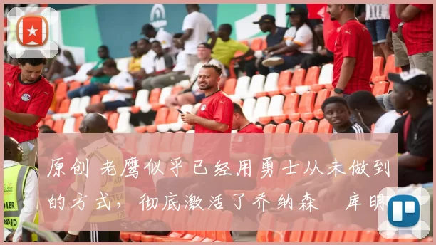 原创 老鹰似乎已经用勇士从未做到的方式，彻底激活了乔纳森・库明加