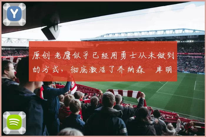 原创 老鹰似乎已经用勇士从未做到的方式,彻底激活了乔纳森・库明加