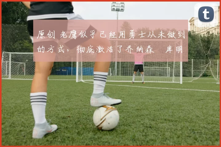 原创 老鹰似乎已经用勇士从未做到的方式,彻底激活了乔纳森・库明加