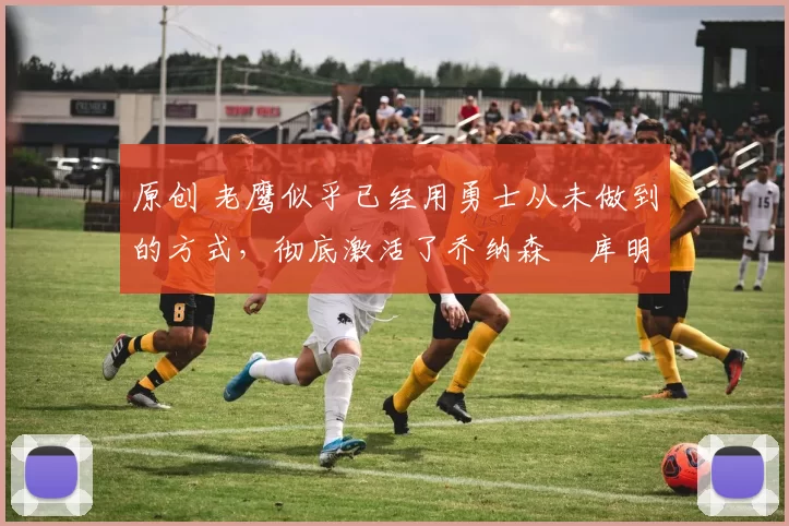 原创 老鹰似乎已经用勇士从未做到的方式,彻底激活了乔纳森・库明加