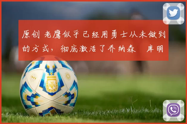 原创 老鹰似乎已经用勇士从未做到的方式，彻底激活了乔纳森・库明加