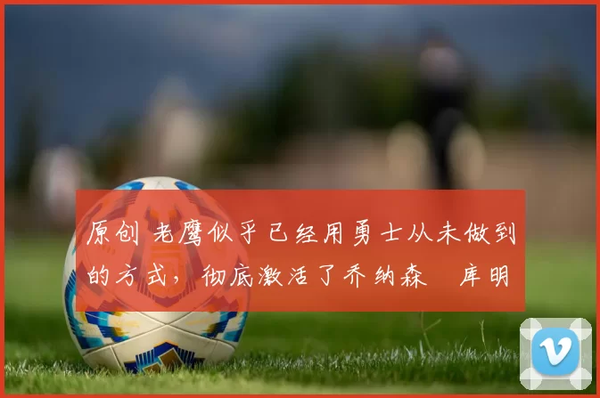 原创 老鹰似乎已经用勇士从未做到的方式,彻底激活了乔纳森・库明加