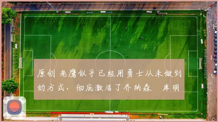 原创 老鹰似乎已经用勇士从未做到的方式,彻底激活了乔纳森・库明加