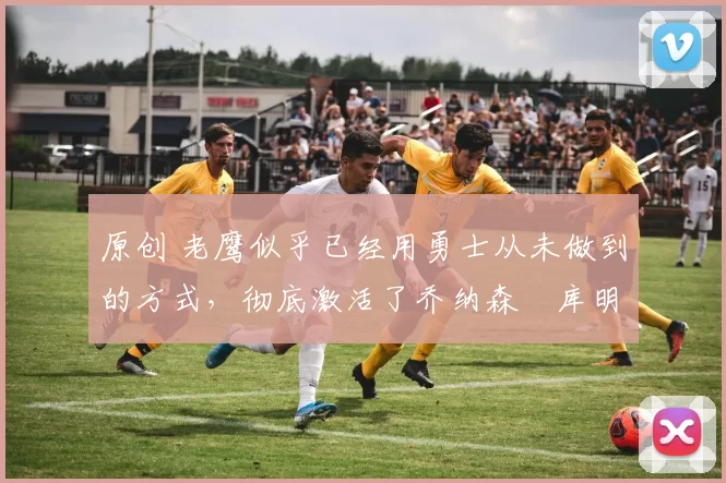 原创 老鹰似乎已经用勇士从未做到的方式,彻底激活了乔纳森・库明加