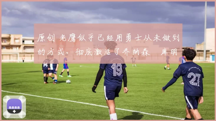 原创 老鹰似乎已经用勇士从未做到的方式，彻底激活了乔纳森・库明加