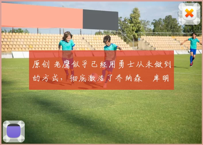 原创 老鹰似乎已经用勇士从未做到的方式，彻底激活了乔纳森・库明加