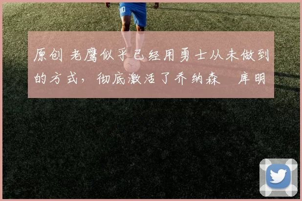 原创 老鹰似乎已经用勇士从未做到的方式,彻底激活了乔纳森・库明加