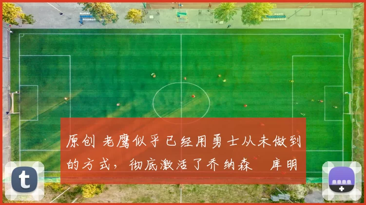 原创 老鹰似乎已经用勇士从未做到的方式，彻底激活了乔纳森・库明加