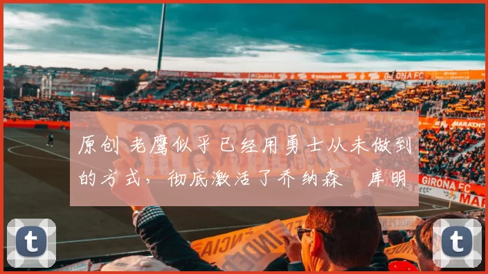 原创 老鹰似乎已经用勇士从未做到的方式，彻底激活了乔纳森・库明加