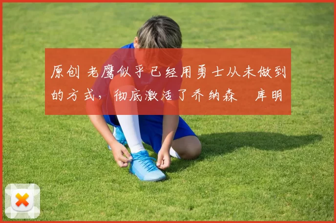 原创 老鹰似乎已经用勇士从未做到的方式，彻底激活了乔纳森・库明加