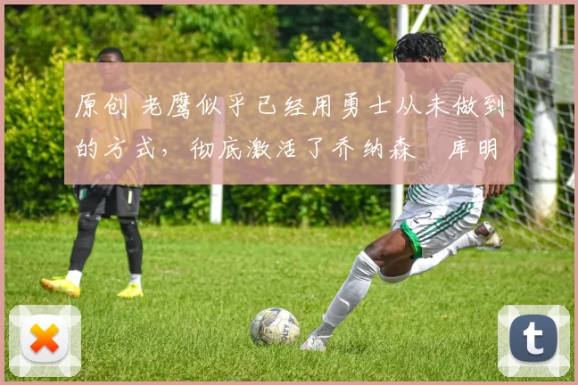 原创 老鹰似乎已经用勇士从未做到的方式，彻底激活了乔纳森・库明加