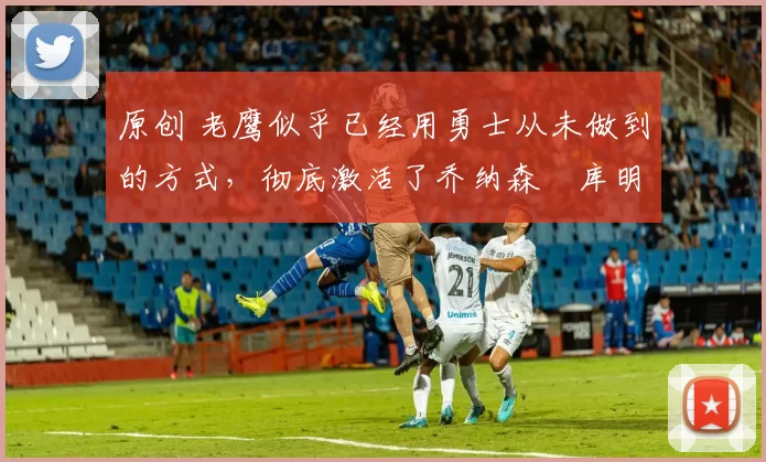 原创 老鹰似乎已经用勇士从未做到的方式,彻底激活了乔纳森・库明加