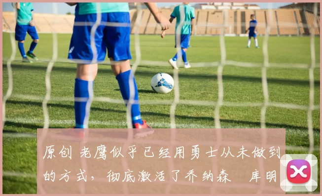 原创 老鹰似乎已经用勇士从未做到的方式，彻底激活了乔纳森・库明加