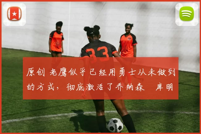 原创 老鹰似乎已经用勇士从未做到的方式,彻底激活了乔纳森・库明加