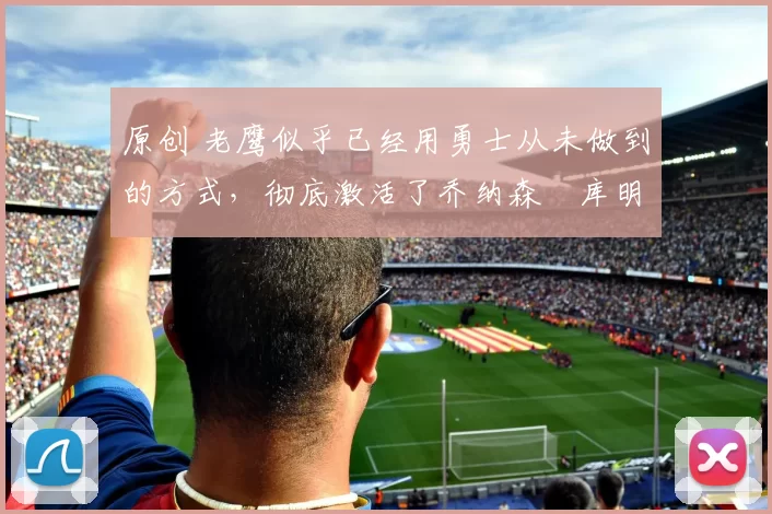 原创 老鹰似乎已经用勇士从未做到的方式，彻底激活了乔纳森・库明加