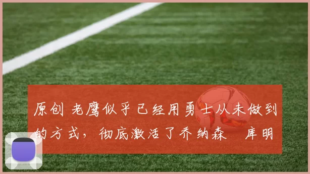 原创 老鹰似乎已经用勇士从未做到的方式，彻底激活了乔纳森・库明加