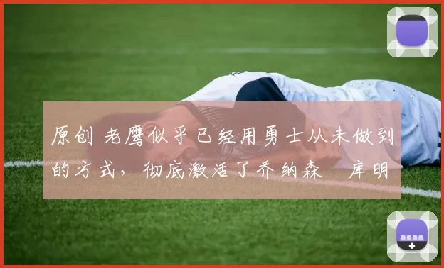 原创 老鹰似乎已经用勇士从未做到的方式，彻底激活了乔纳森・库明加