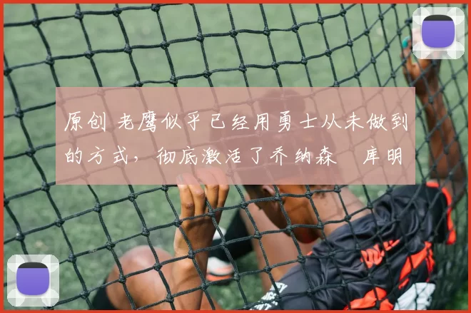 原创 老鹰似乎已经用勇士从未做到的方式，彻底激活了乔纳森・库明加