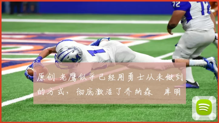 原创 老鹰似乎已经用勇士从未做到的方式，彻底激活了乔纳森・库明加