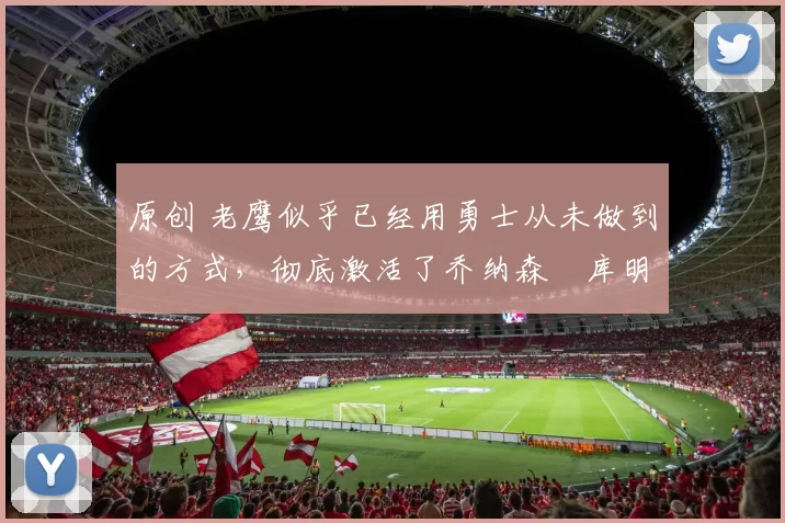 原创 老鹰似乎已经用勇士从未做到的方式，彻底激活了乔纳森・库明加