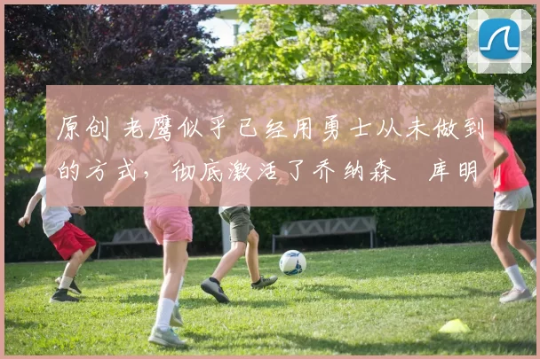 原创 老鹰似乎已经用勇士从未做到的方式，彻底激活了乔纳森・库明加