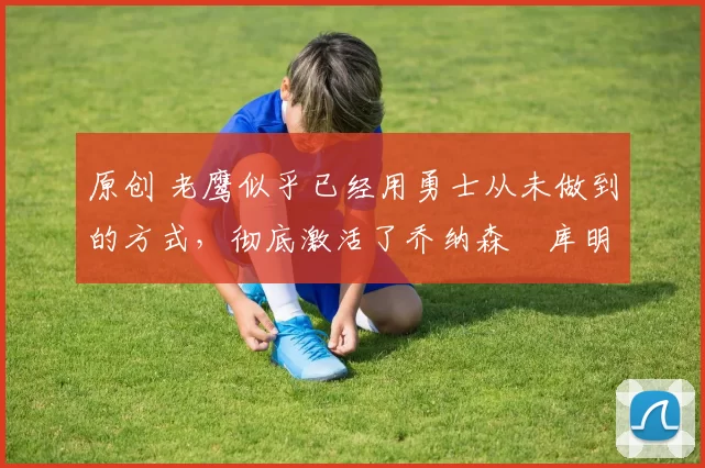 原创 老鹰似乎已经用勇士从未做到的方式,彻底激活了乔纳森・库明加