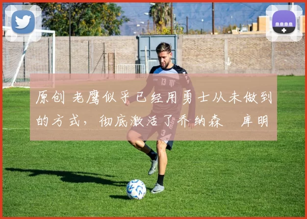 原创 老鹰似乎已经用勇士从未做到的方式，彻底激活了乔纳森・库明加