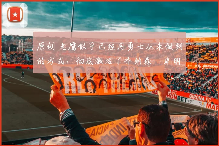 原创 老鹰似乎已经用勇士从未做到的方式，彻底激活了乔纳森・库明加